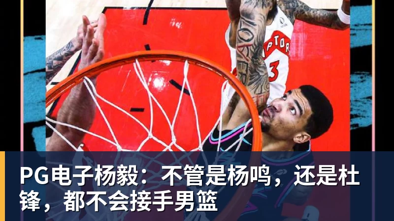 PG电子官方网站PG电子杨毅:不管是杨鸣,还是杜锋,都不会接手男篮